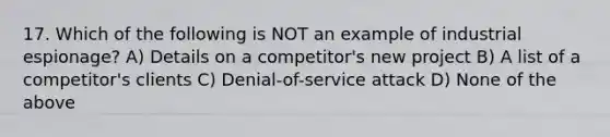 17. Which of the following is NOT an example of industrial espionage? A) Details on a competitor's new project B) A list of a competitor's clients C) Denial-of-service attack D) None of the above