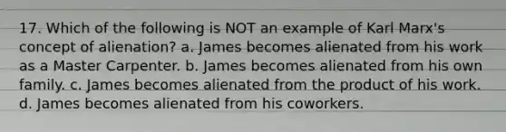 17. Which of the following is NOT an example of Karl Marx's concept of alienation? a. James becomes alienated from his work as a Master Carpenter. b. James becomes alienated from his own family. c. James becomes alienated from the product of his work. d. James becomes alienated from his coworkers.