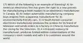 17) Which of the following is an example of licensing? A) An American electronics firm has given the right to a new process for manufacturing e-book readers to an electronics manufacturer in Canada. B) An Indian automobile manufacturing company buys engines from a Japanese manufacturer for its environmentally-friendly cars. C) A South-Korean consumer electronics manufacturer produces the screens for its brand of television and sends orders to a factory in China to manufacture the casing for the television. D) A U.K-based motorcycle manufacturer, produces limited-edition customizations of the company's stock models and sells it to customers around the world.