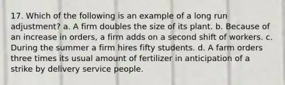 17. Which of the following is an example of a long run adjustment? a. A firm doubles the size of its plant. b. Because of an increase in orders, a firm adds on a second shift of workers. c. During the summer a firm hires fifty students. d. A farm orders three times its usual amount of fertilizer in anticipation of a strike by delivery service people.