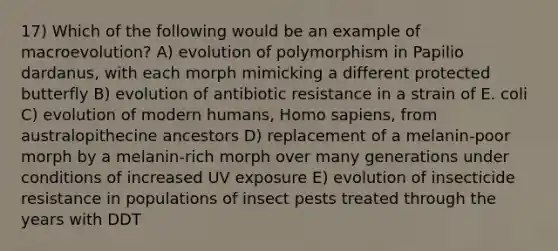 17) Which of the following would be an example of macroevolution? A) evolution of polymorphism in Papilio dardanus, with each morph mimicking a different protected butterfly B) evolution of antibiotic resistance in a strain of E. coli C) evolution of modern humans, <a href='https://www.questionai.com/knowledge/k9aqcXDhxN-homo-sapiens' class='anchor-knowledge'>homo sapiens</a>, from australopithecine ancestors D) replacement of a melanin-poor morph by a melanin-rich morph over many generations under conditions of increased UV exposure E) evolution of insecticide resistance in populations of insect pests treated through the years with DDT