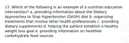 17. Which of the following is an example of a nutrition education intervention? a. providing information about the Dietary Approaches to Stop Hypertension (DASH) diet b. organizing treatments that involve other health professionals c. providing dietary supplements d. helping the patient establish a healthy weight loss goal e. providing information on healthier carbohydrate food sources