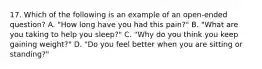 17. Which of the following is an example of an open-ended question? A. "How long have you had this pain?" B. "What are you taking to help you sleep?" C. "Why do you think you keep gaining weight?" D. "Do you feel better when you are sitting or standing?"