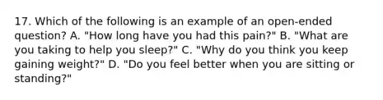 17. Which of the following is an example of an open-ended question? A. "How long have you had this pain?" B. "What are you taking to help you sleep?" C. "Why do you think you keep gaining weight?" D. "Do you feel better when you are sitting or standing?"