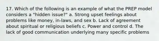 17. Which of the following is an example of what the PREP model considers a "hidden issue?" a. Strong upset feelings about problems like money, in-laws, and sex b. Lack of agreement about spiritual or religious beliefs c. Power and control d. The lack of good communication underlying many specific problems