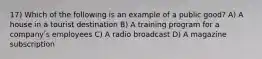 17) Which of the following is an example of a public good? A) A house in a tourist destination B) A training program for a companyʹs employees C) A radio broadcast D) A magazine subscription