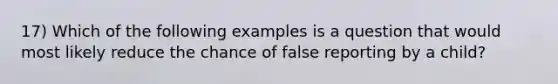 17) Which of the following examples is a question that would most likely reduce the chance of false reporting by a child?