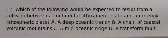 17. Which of the following would be expected to result from a collision between a continental lithospheric plate and an oceanic lithospheric plate? A. A deep oceanic trench B. A chain of coastal volcanic mountains C. A mid-oceanic ridge D. A transform fault