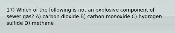 17) Which of the following is not an explosive component of sewer gas? A) carbon dioxide B) carbon monoxide C) hydrogen sulfide D) methane