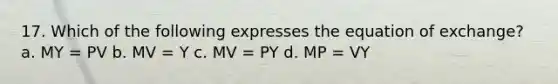 17. Which of the following expresses the equation of exchange? a. MY = PV b. MV = Y c. MV = PY d. MP = VY