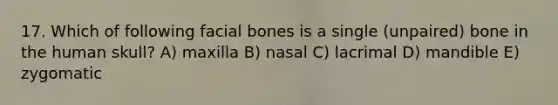 17. Which of following facial bones is a single (unpaired) bone in the human skull? A) maxilla B) nasal C) lacrimal D) mandible E) zygomatic