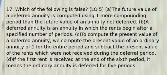 17. Which of the following is false? (LO 5) (a)The future value of a deferred annuity is computed using 1 more compounding period than the future value of an annuity not deferred. (b)A deferred annuity is an annuity in which the rents begin after a specified number of periods. (c)To compute the present value of a deferred annuity, we compute the present value of an ordinary annuity of 1 for the entire period and subtract the present value of the rents which were not received during the deferral period. (d)If the first rent is received at the end of the sixth period, it means the ordinary annuity is deferred for five periods.