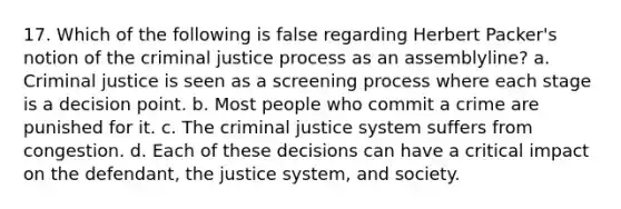 17. Which of the following is false regarding Herbert Packer's notion of the criminal justice process as an assemblyline? a. Criminal justice is seen as a screening process where each stage is a decision point. b. Most people who commit a crime are punished for it. c. <a href='https://www.questionai.com/knowledge/kuANd41CrG-the-criminal-justice-system' class='anchor-knowledge'>the criminal justice system</a> suffers from congestion. d. Each of these decisions can have a critical impact on the defendant, the justice system, and society.