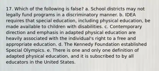 17. Which of the following is false? a. School districts may not legally fund programs in a discriminatory manner. b. IDEA requires that special education, including physical education, be made available to children with disabilities. c. Contemporary direction and emphasis in adapted physical education are heavily associated with the individual's right to a free and appropriate education. d. The Kennedy Foundation established Special Olympics. e. There is one and only one definition of adapted physical education, and it is subscribed to by all educators in the United States.