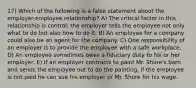 17) Which of the following is a false statement about the employer-employee relationship? A) The critical factor in this relationship is control; the employer tells the employee not only what to do but also how to do it. B) An employee for a company could also be an agent for the company. C) One responsibility of an employer is to provide the employee with a safe workplace. D) An employee sometimes owes a fiduciary duty to his or her employer. E) If an employer contracts to paint Mr. Shore's barn and sends the employee out to do the painting, if the employee is not paid he can sue his employer or Mr. Shore for his wage.