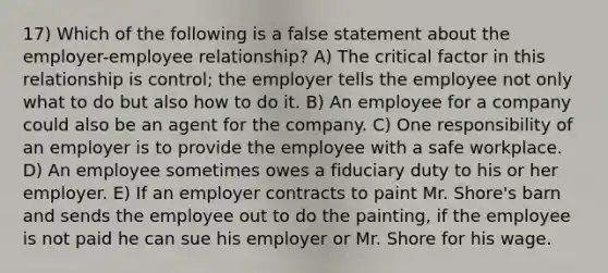 17) Which of the following is a false statement about the employer-employee relationship? A) The critical factor in this relationship is control; the employer tells the employee not only what to do but also how to do it. B) An employee for a company could also be an agent for the company. C) One responsibility of an employer is to provide the employee with a safe workplace. D) An employee sometimes owes a fiduciary duty to his or her employer. E) If an employer contracts to paint Mr. Shore's barn and sends the employee out to do the painting, if the employee is not paid he can sue his employer or Mr. Shore for his wage.