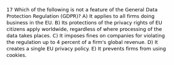 17 Which of the following is not a feature of the General Data Protection Regulation (GDPR)? A) It applies to all firms doing business in the EU. B) Its protections of the privacy rights of EU citizens apply worldwide, regardless of where processing of the data takes places. C) It imposes fines on companies for violating the regulation up to 4 percent of a firm's global revenue. D) It creates a single EU privacy policy. E) It prevents firms from using cookies.