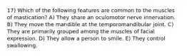 17) Which of the following features are common to the muscles of mastication? A) They share an oculomotor nerve innervation. B) They move the mandible at the temporomandibular joint. C) They are primarily grouped among the muscles of facial expression. D) They allow a person to smile. E) They control swallowing.