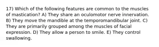 17) Which of the following features are common to the muscles of mastication? A) They share an oculomotor nerve innervation. B) They move the mandible at the temporomandibular joint. C) They are primarily grouped among the muscles of facial expression. D) They allow a person to smile. E) They control swallowing.