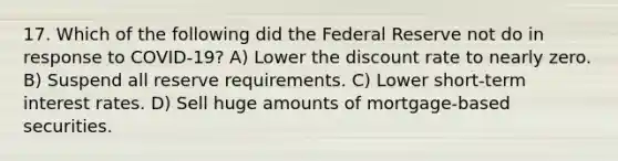 17. Which of the following did the Federal Reserve not do in response to COVID-19? A) Lower the discount rate to nearly zero. B) Suspend all reserve requirements. C) Lower short-term interest rates. D) Sell huge amounts of mortgage-based securities.