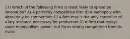 17) Which of the following firms is most likely to spend on innovation? A) A perfectly competitive firm B) A monopoly with absolutely no competition C) A firm that is the only controller of a key resource necessary for production D) A firm that enjoys some monopolistic power, but faces strong competition from its rivals