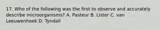 17. Who of the following was the first to observe and accurately describe microorganisms? A. Pasteur B. Lister C. van Leeuwenhoek D. Tyndall