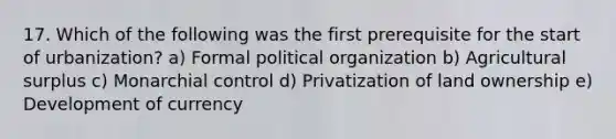 17. Which of the following was the first prerequisite for the start of urbanization? a) Formal political organization b) Agricultural surplus c) Monarchial control d) Privatization of land ownership e) Development of currency