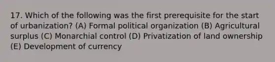 17. Which of the following was the first prerequisite for the start of urbanization? (A) Formal political organization (B) Agricultural surplus (C) Monarchial control (D) Privatization of land ownership (E) Development of currency