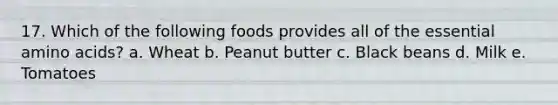 17. Which of the following foods provides all of the essential amino acids? a. Wheat b. Peanut butter c. Black beans d. Milk e. Tomatoes