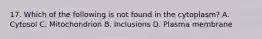 17. Which of the following is not found in the cytoplasm? A. Cytosol C. Mitochondrion B. Inclusions D. Plasma membrane