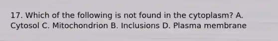 17. Which of the following is not found in the cytoplasm? A. Cytosol C. Mitochondrion B. Inclusions D. Plasma membrane