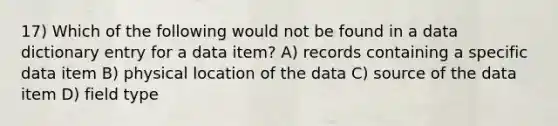 17) Which of the following would not be found in a data dictionary entry for a data item? A) records containing a specific data item B) physical location of the data C) source of the data item D) field type