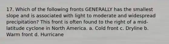 17. Which of the following fronts GENERALLY has the smallest slope and is associated with light to moderate and widespread precipitation? This front is often found to the right of a mid-latitude cyclone in North America. a. Cold front c. Dryline b. Warm front d. Hurricane