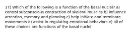 17) Which of the following is a function of the basal nuclei? a) control subconscious contraction of skeletal muscles b) influence attention, memory and planning c) help initiate and terminate movements d) assist in regulating emotional behaviors e) all of these choices are functions of the basal nuclei