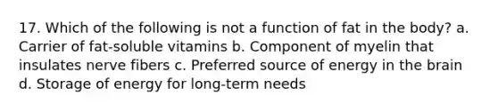 17. Which of the following is not a function of fat in the body? a. Carrier of fat-soluble vitamins b. Component of myelin that insulates nerve fibers c. Preferred source of energy in the brain d. Storage of energy for long-term needs