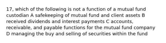 17, which of the following is not a function of a mutual fund custodian A safekeeping of mutual fund and client assets B received dividends and interest payments C accounts, receivable, and payable functions for the mutual fund company D managing the buy and selling of securities within the fund