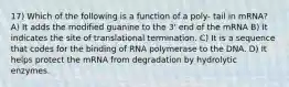 17) Which of the following is a function of a poly- tail in mRNA? A) It adds the modified guanine to the 3' end of the mRNA B) It indicates the site of translational termination. C) It is a sequence that codes for the binding of RNA polymerase to the DNA. D) It helps protect the mRNA from degradation by hydrolytic enzymes.