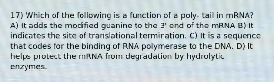 17) Which of the following is a function of a poly- tail in mRNA? A) It adds the modified guanine to the 3' end of the mRNA B) It indicates the site of translational termination. C) It is a sequence that codes for the binding of RNA polymerase to the DNA. D) It helps protect the mRNA from degradation by hydrolytic enzymes.