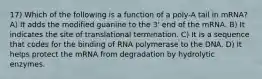 17) Which of the following is a function of a poly-A tail in mRNA? A) It adds the modified guanine to the 3' end of the mRNA. B) It indicates the site of translational termination. C) It is a sequence that codes for the binding of RNA polymerase to the DNA. D) It helps protect the mRNA from degradation by hydrolytic enzymes.