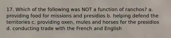 17. Which of the following was NOT a function of ranchos? a. providing food for missions and presidios b. helping defend the territories c. providing oxen, mules and horses for the presidios d. conducting trade with the French and English