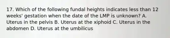 17. Which of the following fundal heights indicates less than 12 weeks' gestation when the date of the LMP is unknown? A. Uterus in the pelvis B. Uterus at the xiphoid C. Uterus in the abdomen D. Uterus at the umbilicus