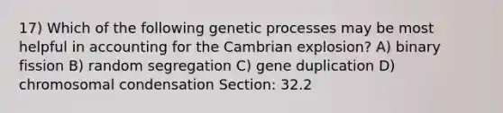 17) Which of the following genetic processes may be most helpful in accounting for the Cambrian explosion? A) binary fission B) random segregation C) gene duplication D) chromosomal condensation Section: 32.2