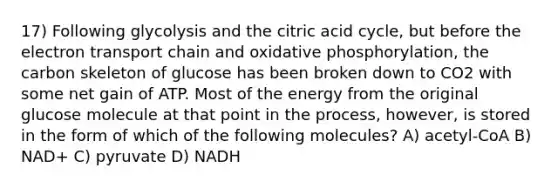 17) Following glycolysis and the citric acid cycle, but before the electron transport chain and oxidative phosphorylation, the carbon skeleton of glucose has been broken down to CO2 with some net gain of ATP. Most of the energy from the original glucose molecule at that point in the process, however, is stored in the form of which of the following molecules? A) acetyl-CoA B) NAD+ C) pyruvate D) NADH