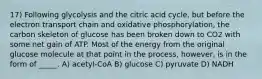 17) Following glycolysis and the citric acid cycle, but before the electron transport chain and oxidative phosphorylation, the carbon skeleton of glucose has been broken down to CO2 with some net gain of ATP. Most of the energy from the original glucose molecule at that point in the process, however, is in the form of _____. A) acetyl-CoA B) glucose C) pyruvate D) NADH