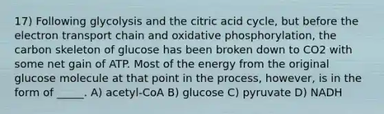 17) Following glycolysis and the citric acid cycle, but before the electron transport chain and oxidative phosphorylation, the carbon skeleton of glucose has been broken down to CO2 with some net gain of ATP. Most of the energy from the original glucose molecule at that point in the process, however, is in the form of _____. A) acetyl-CoA B) glucose C) pyruvate D) NADH