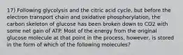 17) Following glycolysis and the citric acid cycle, but before the electron transport chain and oxidative phosphorylation, the carbon skeleton of glucose has been broken down to CO2 with some net gain of ATP. Most of the energy from the original glucose molecule at that point in the process, however, is stored in the form of which of the following molecules?