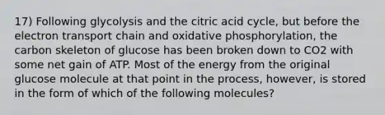 17) Following glycolysis and the citric acid cycle, but before the electron transport chain and oxidative phosphorylation, the carbon skeleton of glucose has been broken down to CO2 with some net gain of ATP. Most of the energy from the original glucose molecule at that point in the process, however, is stored in the form of which of the following molecules?