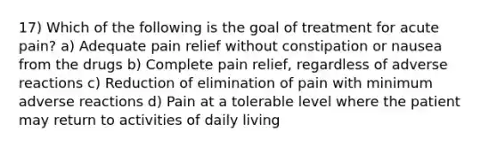 17) Which of the following is the goal of treatment for acute pain? a) Adequate pain relief without constipation or nausea from the drugs b) Complete pain relief, regardless of adverse reactions c) Reduction of elimination of pain with minimum adverse reactions d) Pain at a tolerable level where the patient may return to activities of daily living