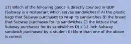 17) Which of the following goods is directly counted in GDP (Subway is a restaurant which serves sandwiches)? A) the plastic bags that Subway purchases to wrap its sandwiches B) the bread that Subway purchases for its sandwiches C) the lettuce that Subway purchases for its sandwiches D) a 12 inch Subway sandwich purchased by a student E) More than one of the above is correct