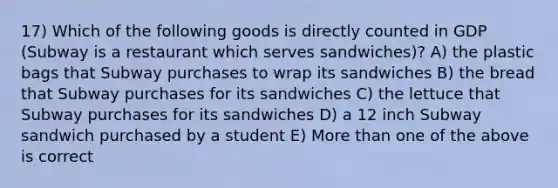 17) Which of the following goods is directly counted in GDP (Subway is a restaurant which serves sandwiches)? A) the plastic bags that Subway purchases to wrap its sandwiches B) the bread that Subway purchases for its sandwiches C) the lettuce that Subway purchases for its sandwiches D) a 12 inch Subway sandwich purchased by a student E) More than one of the above is correct